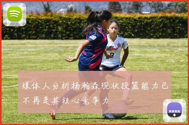 媒体人分析杨瀚森现状投篮能力已不再是其核心竞争力